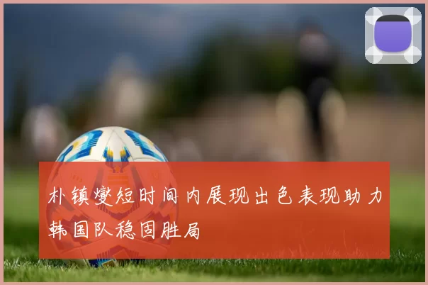 朴镇燮短时间内展现出色表现助力韩国队稳固胜局