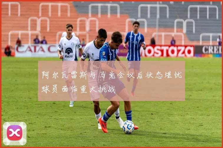 阿尔瓦雷斯与马竞会议后状态堪忧球员面临重大挑战