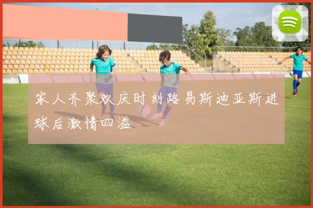 家人齐聚欢庆时刻路易斯迪亚斯进球后激情四溢