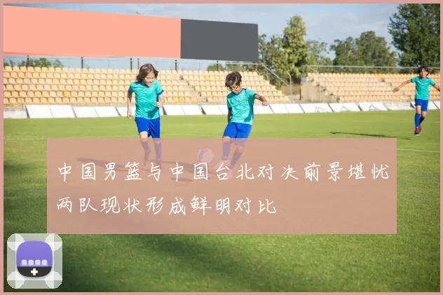中国男篮与中国台北对决前景堪忧两队现状形成鲜明对比