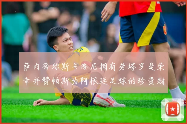 萨内蒂称斯卡洛尼拥有劳塔罗是荣幸并赞帕斯为阿根廷足球的珍贵财富