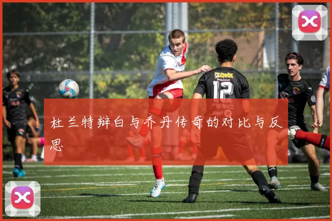 杜兰特辩白与乔丹传奇的对比与反思