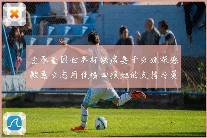 金承奎因世界杯缺席妻子分娩深感歉意立志用佳绩回报她的支持与爱