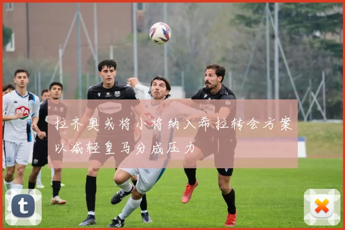 拉齐奥或将小将纳入希拉转会方案以减轻皇马分成压力