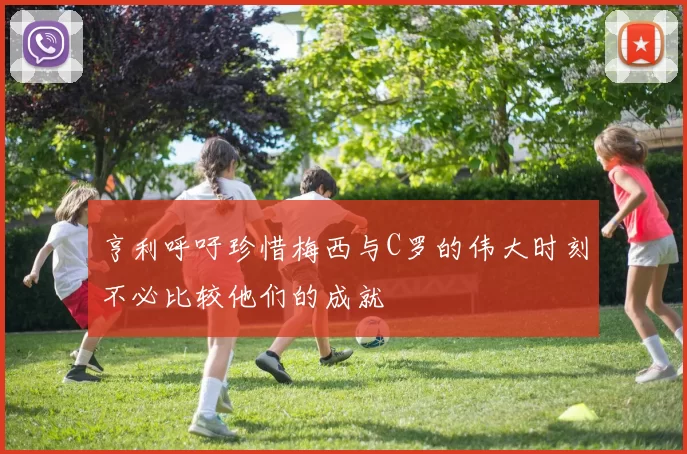 亨利呼吁珍惜梅西与C罗的伟大时刻不必比较他们的成就