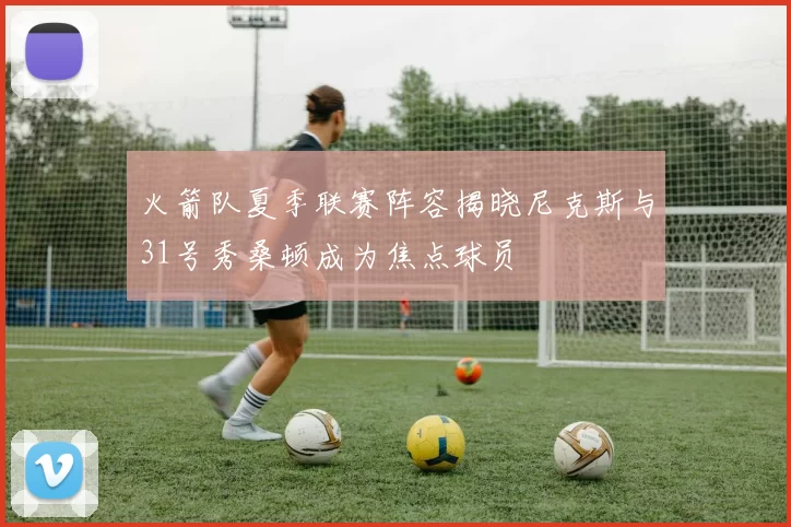 火箭队夏季联赛阵容揭晓尼克斯与31号秀桑顿成为焦点球员