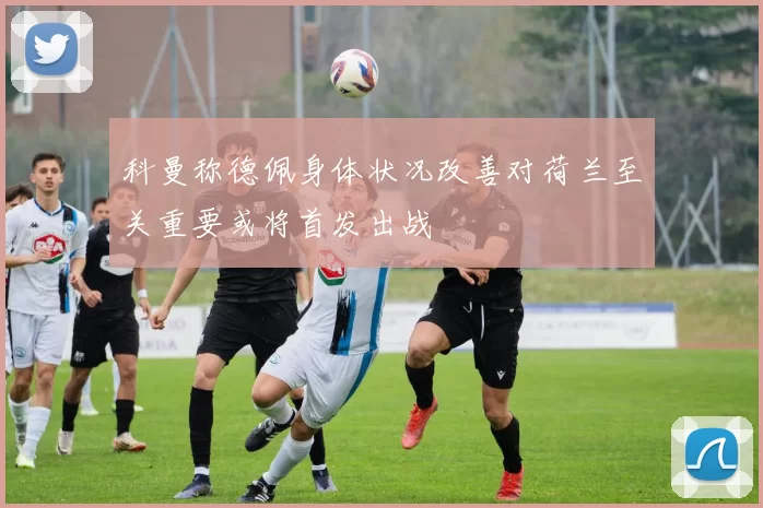 科曼称德佩身体状况改善对荷兰至关重要或将首发出战