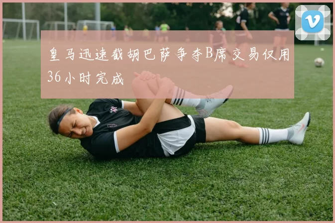 皇马迅速截胡巴萨争夺B席交易仅用36小时完成