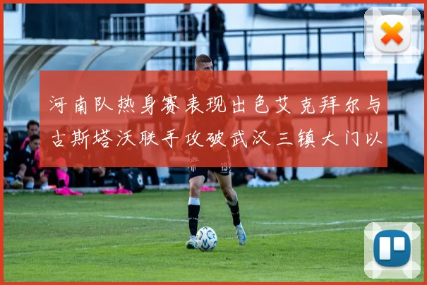 河南队热身赛表现出色艾克拜尔与古斯塔沃联手攻破武汉三镇大门以2-0获胜