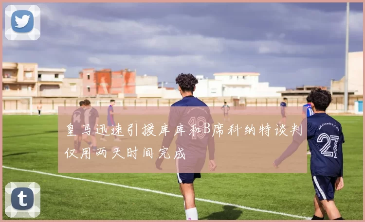 皇马迅速引援库库和B席科纳特谈判仅用两天时间完成