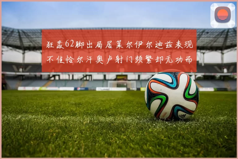 狂轰62脚出局居莱尔伊尔迪兹表现不佳恰尔汗奥卢射门频繁却无功而返